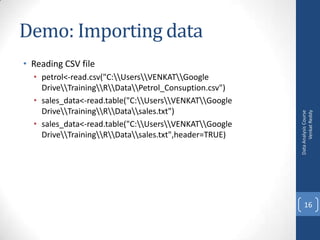 Demo: Importing data
• petrol<-read.csv("C:UsersVENKATGoogle
DriveTrainingRDataPetrol_Consuption.csv")
• sales_data<-read.table("C:UsersVENKATGoogle
DriveTrainingRDatasales.txt")
• sales_data<-read.table("C:UsersVENKATGoogle
DriveTrainingRDatasales.txt",header=TRUE)

Data Analysis Course
Venkat Reddy

• Reading CSV file

16

 