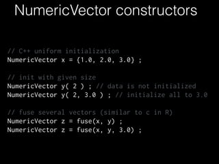 NumericVector constructors
// C++ uniform initialization
NumericVector x = {1.0, 2.0, 3.0} ;
!
// init with given size
NumericVector y( 2 ) ; // data is not initialized
NumericVector y( 2, 3.0 ) ; // initialize all to 3.0
!
// fuse several vectors (similar to c in R)
NumericVector z = fuse(x, y) ;
NumericVector z = fuse(x, y, 3.0) ;
 