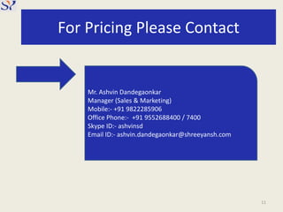 For Pricing Please Contact
11
Mr. Ashvin Dandegaonkar
Manager (Sales & Marketing)
Mobile:- +91 9822285906
Office Phone:- +91 9552688400 / 7400
Skype ID:- ashvinsd
Email ID:- ashvin.dandegaonkar@shreeyansh.com
 