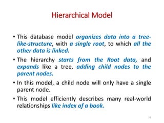 Hierarchical Model
16
• This database model organizes data into a tree-
like-structure, with a single root, to which all the
other data is linked.
• The hierarchy starts from the Root data, and
expands like a tree, adding child nodes to the
parent nodes.
• In this model, a child node will only have a single
parent node.
• This model efficiently describes many real-world
relationships like index of a book.
 