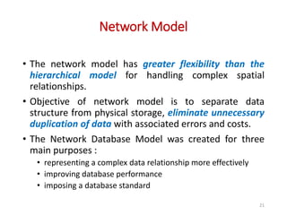 Network Model
21
• The network model has greater flexibility than the
hierarchical model for handling complex spatial
relationships.
• Objective of network model is to separate data
structure from physical storage, eliminate unnecessary
duplication of data with associated errors and costs.
• The Network Database Model was created for three
main purposes :
• representing a complex data relationship more effectively
• improving database performance
• imposing a database standard
 