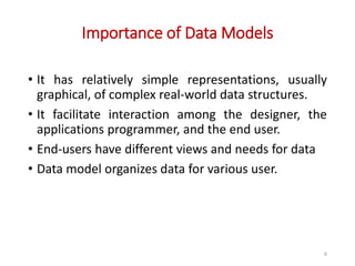 Importance of Data Models
• It has relatively simple representations, usually
graphical, of complex real-world data structures.
• It facilitate interaction among the designer, the
applications programmer, and the end user.
• End-users have different views and needs for data
• Data model organizes data for various user.
6
 