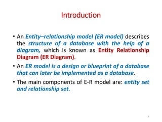 Introduction
• An Entity–relationship model (ER model) describes
the structure of a database with the help of a
diagram, which is known as Entity Relationship
Diagram (ER Diagram).
• An ER model is a design or blueprint of a database
that can later be implemented as a database.
• The main components of E-R model are: entity set
and relationship set.
6
 