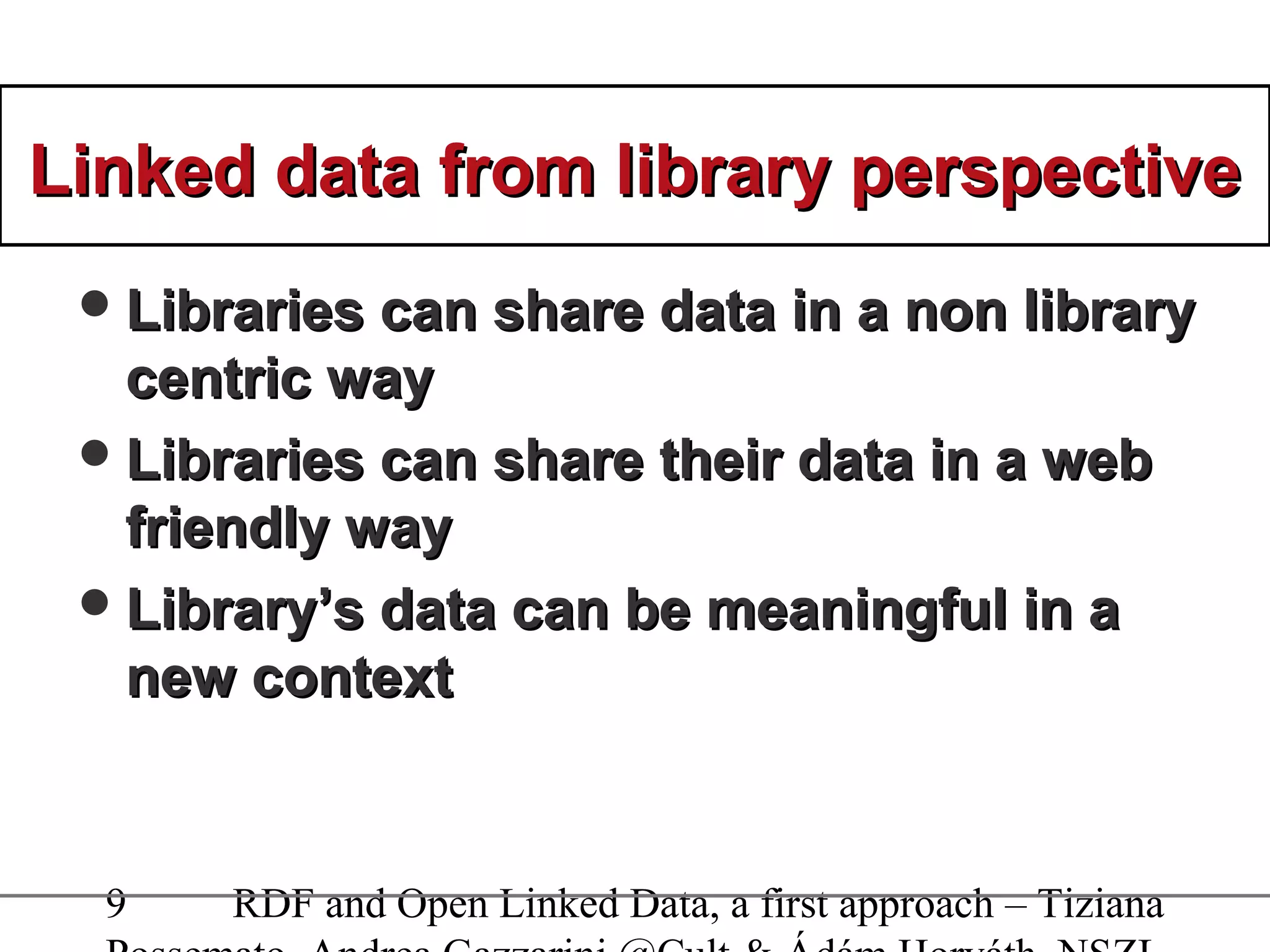 9 RDF and Open Linked Data, a first approach – Tiziana
Linked data from library perspectiveLinked data from library perspective
Libraries can share data in a non libraryLibraries can share data in a non library
centric waycentric way
Libraries can share their data in a webLibraries can share their data in a web
friendly wayfriendly way
Library’s data can be meaningful in aLibrary’s data can be meaningful in a
new contextnew context
 