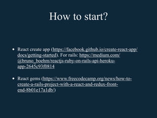 How to start?
• React create app (https://facebook.github.io/create-react-app/
docs/getting-started). For rails: https://medium.com/
@bruno_boehm/reactjs-ruby-on-rails-api-heroku-
app-2645c93f0814
• React gems (https://www.freecodecamp.org/news/how-to-
create-a-rails-project-with-a-react-and-redux-front-
end-8b01e17a1db/)
 