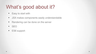 What’s good about it?
• Easy to start with
• JSX makes components easily understandable
• Rendering can be done on the server
• SEO
• ES6 support
 