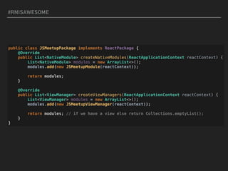 #RNISAWESOME
public class JSMeetupPackage implements ReactPackage {
@Override
public List<NativeModule> createNativeModules(ReactApplicationContext reactContext) {
List<NativeModule> modules = new ArrayList<>();
modules.add(new JSMeetupModule(reactContext));
return modules;
}
@Override
public List<ViewManager> createViewManagers(ReactApplicationContext reactContext) {
List<ViewManager> modules = new ArrayList<>();
modules.add(new JSMeetupViewManager(reactContext));
return modules; // if we have a view else return Collections.emptyList();
}
}
 