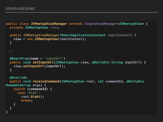 #RNISAWESOME
public class JSMeetupViewManager extends SimpleViewManager<JSMeetupView> {
private JSMeetupView view;
public JSMeetupViewManager(ReactApplicationContext reactContext) {
view = new JSMeetupView(reactContext);
}
…
@ReactProp(name = "inputUrl")
public void setInputUrl(JSMeetupView view, @Nullable String inputUrl) {
view.setInputUrl(inputUrl);
}
@Override
public void receiveCommand(JSMeetupView root, int commandId, @Nullable
ReadableArray args) {
switch (commandId) {
case "blah":
root.blah();
break;
}
}
}
 