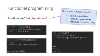 Functional programming
Functions are “first class citizens”
let add = function() {
console.log('Now adding numbers');
const five = 3 + 2;
};
function performTask(task) {
task();
console.log('Task performed!');
}
performTask(add);
function foo() {
return function() {
console.log('What gets printed?');
};
}
foo
foo();
foo()();
 