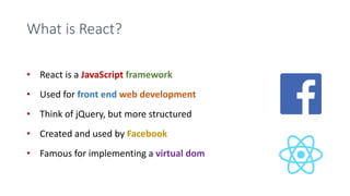 What is React?
• React is a JavaScript framework
• Used for front end web development
• Think of jQuery, but more structured
• Created and used by Facebook
• Famous for implementing a virtual dom
 