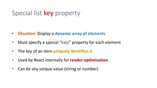 Special list key property
• Situation: Display a dynamic array of elements
• Must specify a special “key” property for each element
• The key of an item uniquely identifies it
• Used by React internally for render optimization
• Can be any unique value (string or number)
 