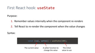 First React hook: useState
Purpose:
1. Remember values internally when the component re-renders
2. Tell React to re-render the component when the value changes
Syntax:
const [val, setVal] = useState(100);
The current value A setter function to
change the value
The initial
value to use
 