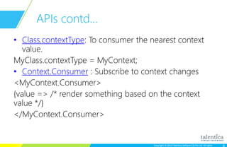 Copyright © 2015 Talentica Software (I) Pvt Ltd. All rightsCopyright © 2015 Talentica Software (I) Pvt Ltd. All rights
APIs contd…
• Class.contextType: To consumer the nearest context
value.
MyClass.contextType = MyContext;
• Context.Consumer : Subscribe to context changes
<MyContext.Consumer>
{value => /* render something based on the context
value */}
</MyContext.Consumer>
 