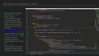 HOT MODULE RELOADING + REACT
- Working with minimalistic
source maps - eval
- faster bundling
- no problems with source
maps while using HMR
- target of babel transpiration
does not have to be ES5
which means even faster
bundling
- http://kangax.github.io/compa
t-table/es2016plus/
support of ES2016+ is great!
- babel-preset-env picks
minimal number of
transformers base on
specified target, e.g chrome
v61
- dev: ‚eval’
thanks to that modules are
displayed with generated
code which is close to ES6+
 
