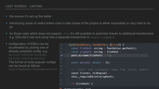LAST WORDS - LINTING
▸ the sooner it’s set up the better
▸ introducing some of useful linters rules in late phase of the project is either impossible or very hard to do
so
▸ for those rules which does not support —fix it’s still possible to automize thanks to additional transformers
e.g. ESLints’s rule sort-comp has a separate transformer in react-codemod
▸ configuration of ESlint can be
accelerated by picking one of
already prepared config, e.g.
eslint-config-airbnb,
eslint-config-eslint
The full list of most popular configs
can be found at Github:
dustinspecker/awesome-eslint
 