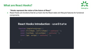 What are React Hooks?
“Hooks represent the vision of the future of React”
● React Hooks are functions that let us hook into the React state and lifecycle features for functional
components.
.
 