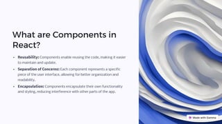 What are Components in
React?
Reusability: Components enable reusing the code, making it easier
to maintain and update.
Separation of Concerns: Each component represents a specific
piece of the user interface, allowing for better organization and
readability.
Encapsulation: Components encapsulate their own functionality
and styling, reducing interference with other parts of the app.
 