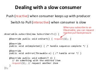 Dealing with a slow consumer
Push (reactive) when consumer keeps up with producer
Switch to Pull (interactive) when consumer is slow
observable.subscribe(new Subscriber<T>() {
@Override public void onStart() { request(1); }
@Override
public void onCompleted() { /* handle sequence-complete */ }
@Override
public void onError(Throwable e) { /* handle error */ }
@Override public void onNext(T n) {
// do something with the emitted item
request(1); // request another item
}
});
When you subscribe to an
Observable, you can request
reactive pull backpressure
 