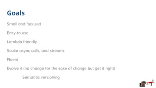 Goals
Small and focused
Easy-to-use
Lambda friendly
Scalar async calls, and streams
Fluent
Evolve it (no change for the sake of change but get it right)
Semantic versioning
8
 