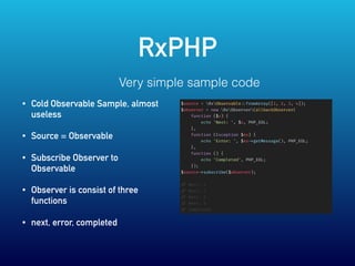 RxPHP
$source = RxObservable ::fromArray([1, 2, 3, 4]);
$observer = new RxObserverCallbackObserver(
function ($x) {
echo 'Next: ', $x, PHP_EOL;
},
function (Exception $ex) {
echo 'Error: ', $ex ->getMessage(), PHP_EOL;
},
function () {
echo 'Completed', PHP_EOL;
});
$source ->subscribe($observer);
// Next: 1
// Next: 2
// Next: 3
// Next: 4
// Completed
Very simple sample code
• Cold Observable Sample, almost
useless
• Source = Observable
• Subscribe Observer to
Observable
• Observer is consist of three
functions
• next, error, completed
 