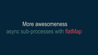More awesomeness
async sub-processes with flatMap
 