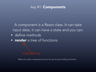 key #1: Components
A component is a React class. It can take
input data, it can have a state and you can:
• define methods
• render a tree of functions
When you add a component to your UI, you’re just invoking a function.
mandatory
 