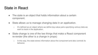 State in React
● The state is an object that holds information about a certain
component.
● State allows us to manage changing data in an application.
o It's defined as an object where we define key-value pairs specifying various data we
want to track in the application.
● State change is one of the two things that make a React component
re-render (the other is a change in props)
o In this way, the state stores information about the component and also controls its
behavior.
 