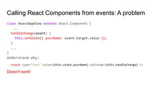 Calling React Components from events: A problem
class ReactAppView extends React.Component {
...
handleChange(event) {
this.setState({ yourName: event.target.value });
}
...
}
Understand why:
<input type="text" value={this.state.yourName} onChange={this.handleChange} />
Doesn't work!
 