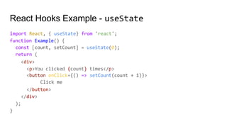 React Hooks Example - useState
import React, { useState} from 'react';
function Example() {
const [count, setCount] = useState(0);
return (
<div>
<p>You clicked {count} times</p>
<button onClick={() => setCount(count + 1)}>
Click me
</button>
</div>
);
}
 