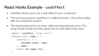 ● UseEffect allows you to run a side effect on your component.
● The function passed to useEffect is a callback function. This will be called
after the component renders.
● The second argument is an array, called the dependencies array. This
array should include all of the values that our side effect relies upon.
import { useEffect } from 'react’;
function User({ name }) {
useEffect(() => {
document.title = name;
}, [name]);
return <h1>{name}</h1>;
}
React Hooks Example - useEffect
 