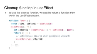 Cleanup function in useEffect
● To use the cleanup function, we need to return a function from
within the useEffect function.
function Timer() {
const [time, setTime] = useState(0);
useEffect(() => {
let interval = setInterval(() => setTime(1), 1000);
return () => {
// setInterval cleared when component unmounts
clearInterval(interval);
}
}, []);
}
 