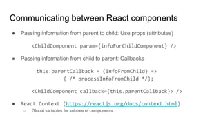 ● Passing information from parent to child: Use props (attributes)
<ChildComponent param={infoForChildComponent} />
● Passing information from child to parent: Callbacks
this.parentCallback = (infoFromChild) =>
{ /* processInfoFromChild */};
<ChildComponent callback={this.parentCallback}> />
● React Context (https://reactjs.org/docs/context.html)
○ Global variables for subtree of components
Communicating between React components
 