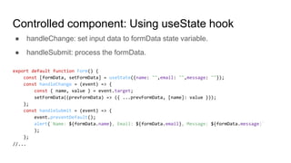 Controlled component: Using useState hook
export default function Form() {
const [formData, setFormData] = useState({name: "",email: "",message: ""});
const handleChange = (event) => {
const { name, value } = event.target;
setFormData((prevFormData) => ({ ...prevFormData, [name]: value }));
};
const handleSubmit = (event) => {
event.preventDefault();
alert(`Name: ${formData.name}, Email: ${formData.email}, Message: ${formData.message}`
);
};
//...
● handleChange: set input data to formData state variable.
● handleSubmit: process the formData.
 