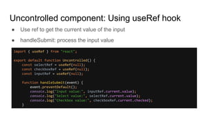 Uncontrolled component: Using useRef hook
● Use ref to get the current value of the input
● handleSubmit: process the input value
import { useRef } from "react";
export default function Uncontrolled() {
const selectRef = useRef(null);
const checkboxRef = useRef(null);
const inputRef = useRef(null);
function handleSubmit(event) {
event.preventDefault();
console.log("Input value:", inputRef.current.value);
console.log("Select value:", selectRef.current.value);
console.log("Checkbox value:", checkboxRef.current.checked);
}
 