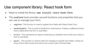 Use component library: React hook form
● Need to install the library: npm install react-hook-form
● The useForm hook provides several functions and properties that you
can use to manage your form:
o register: This function is used to register form fields with React Hook Form.
o handleSubmit: This is used to handle form submissions. It takes a callback function
that is called when the form is submitted.
o errors: This represents an object containing any validation errors that occur when a
form is submitted.
o watch: This function is used to watch for changes to specific form fields. It takes an
array of form field names and returns the current value of those fields.
 