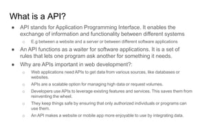What is a API?
● API stands for Application Programming Interface. It enables the
exchange of information and functionality between different systems
o E.g between a website and a server or between different software applications
● An API functions as a waiter for software applications. It is a set of
rules that lets one program ask another for something it needs.
● Why are APIs important in web development?:
o Web applications need APIs to get data from various sources, like databases or
websites.
o APIs are a scalable option for managing high data or request volumes.
o Developers use APIs to leverage existing features and services. This saves them from
reinventing the wheel.
o They keep things safe by ensuring that only authorized individuals or programs can
use them.
o An API makes a website or mobile app more enjoyable to use by integrating data.
 
