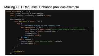 Making GET Requests: Enhance previous example
const ApiExample = () => {
const [data, setData] = useState([]);
const [loading, setLoading] = useState(true);
useEffect(() => {
const fetchData = async () => {
try {
// Simulating a delay to show loading state
setTimeout(async () => {
const response = await fetch('https://api.example.com/posts?userId=1');
const result = await response.json();
setData(result);
setLoading(false);
}, 1000);
} catch (error) {
console.error('Error fetching data:', error);
setLoading(false);
}
};
fetchData();
}, []);
 