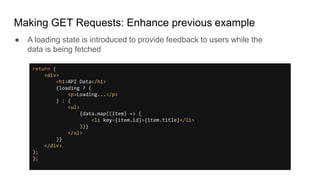 Making GET Requests: Enhance previous example
return (
<div>
<h1>API Data</h1>
{loading ? (
<p>Loading...</p>
) : (
<ul>
{data.map((item) => (
<li key={item.id}>{item.title}</li>
))}
</ul>
)}
</div>
);
};
● A loading state is introduced to provide feedback to users while the
data is being fetched
 