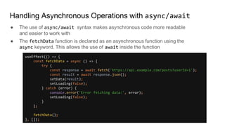 Handling Asynchronous Operations with async/await
● The use of async/await syntax makes asynchronous code more readable
and easier to work with
● The fetchData function is declared as an asynchronous function using the
async keyword. This allows the use of await inside the function
useEffect(() => {
const fetchData = async () => {
try {
const response = await fetch('https://api.example.com/posts?userId=1');
const result = await response.json();
setData(result);
setLoading(false);
} catch (error) {
console.error('Error fetching data:', error);
setLoading(false);
}
};
fetchData();
}, []);
 