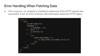 Error Handling When Fetching Data
● The response.ok property is checked to determine if the HTTP request was
successful. If not, an error is thrown with information about the HTTP status
return (
<div>
<h1>API Data</h1>
{loading ? (
<p>Loading...</p>
) : error ? (
<p>{error}</p>
) : (
<ul>
{data.map((item) => (
<li key={item.id}>{item.title}</li>
))}
</ul>
)}
</div>
);
};
 