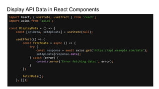Display API Data in React Components
import React, { useState, useEffect } from 'react';
import axios from 'axios';
const DisplayData = () => {
const [apiData, setApiData] = useState(null);
useEffect(() => {
const fetchData = async () => {
try {
const response = await axios.get('https://api.example.com/data');
setApiData(response.data);
} catch (error) {
console.error('Error fetching data:', error);
}
};
fetchData();
}, []);
 