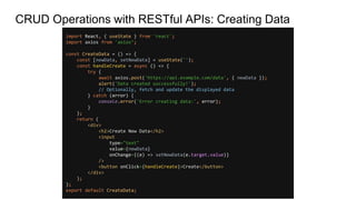 CRUD Operations with RESTful APIs: Creating Data
import React, { useState } from 'react';
import axios from 'axios’;
const CreateData = () => {
const [newData, setNewData] = useState('');
const handleCreate = async () => {
try {
await axios.post('https://api.example.com/data', { newData });
alert('Data created successfully!');
// Optionally, fetch and update the displayed data
} catch (error) {
console.error('Error creating data:', error);
}
};
return (
<div>
<h2>Create New Data</h2>
<input
type="text"
value={newData}
onChange={(e) => setNewData(e.target.value)}
/>
<button onClick={handleCreate}>Create</button>
</div>
);
};
export default CreateData;
 