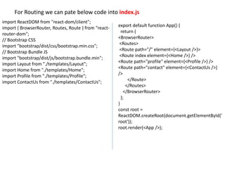 For Routing we can pate below code into index.js
import ReactDOM from "react-dom/client";
import { BrowserRouter, Routes, Route } from "react-
router-dom";
// Bootstrap CSS
import "bootstrap/dist/css/bootstrap.min.css";
// Bootstrap Bundle JS
import "bootstrap/dist/js/bootstrap.bundle.min";
import Layout from "./templates/Layout";
import Home from "./templates/Home";
import Profile from "./templates/Profile";
import ContactUs from "./templates/ContactUs";
export default function App() {
return (
<BrowserRouter>
<Routes>
<Route path="/" element={<Layout />}>
<Route index element={<Home />} />
<Route path="profile" element={<Profile />} />
<Route path="contact" element={<ContactUs />}
/>
</Route>
</Routes>
</BrowserRouter>
);
}
const root =
ReactDOM.createRoot(document.getElementById('
root'));
root.render(<App />);
 