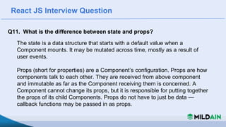 React JS Interview Question
Q11. What is the difference between state and props?
The state is a data structure that starts with a default value when a
Component mounts. It may be mutated across time, mostly as a result of
user events.
Props (short for properties) are a Component’s configuration. Props are how
components talk to each other. They are received from above component
and immutable as far as the Component receiving them is concerned. A
Component cannot change its props, but it is responsible for putting together
the props of its child Components. Props do not have to just be data —
callback functions may be passed in as props.
 