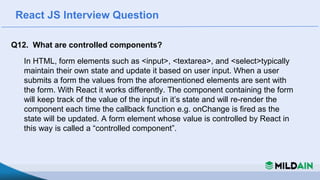 React JS Interview Question
Q12. What are controlled components?
In HTML, form elements such as <input>, <textarea>, and <select>typically
maintain their own state and update it based on user input. When a user
submits a form the values from the aforementioned elements are sent with
the form. With React it works differently. The component containing the form
will keep track of the value of the input in it’s state and will re-render the
component each time the callback function e.g. onChange is fired as the
state will be updated. A form element whose value is controlled by React in
this way is called a “controlled component”.
 