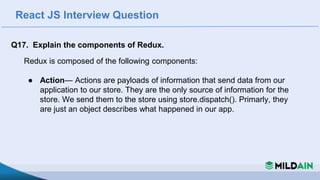 React JS Interview Question
Q17. Explain the components of Redux.
Redux is composed of the following components:
● Action— Actions are payloads of information that send data from our
application to our store. They are the only source of information for the
store. We send them to the store using store.dispatch(). Primarly, they
are just an object describes what happened in our app.
 