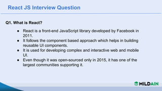 React JS Interview Question
Q1. What is React?
● React is a front-end JavaScript library developed by Facebook in
2011.
● It follows the component based approach which helps in building
reusable UI components.
● It is used for developing complex and interactive web and mobile
UI.
● Even though it was open-sourced only in 2015, it has one of the
largest communities supporting it.
 