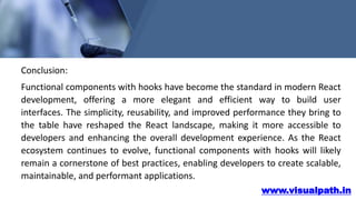 www.visualpath.in
Conclusion:
Functional components with hooks have become the standard in modern React
development, offering a more elegant and efficient way to build user
interfaces. The simplicity, reusability, and improved performance they bring to
the table have reshaped the React landscape, making it more accessible to
developers and enhancing the overall development experience. As the React
ecosystem continues to evolve, functional components with hooks will likely
remain a cornerstone of best practices, enabling developers to create scalable,
maintainable, and performant applications.
 