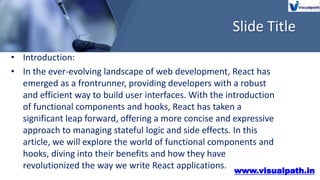 Slide Title
• Introduction:
• In the ever-evolving landscape of web development, React has
emerged as a frontrunner, providing developers with a robust
and efficient way to build user interfaces. With the introduction
of functional components and hooks, React has taken a
significant leap forward, offering a more concise and expressive
approach to managing stateful logic and side effects. In this
article, we will explore the world of functional components and
hooks, diving into their benefits and how they have
revolutionized the way we write React applications.
www.visualpath.in
 