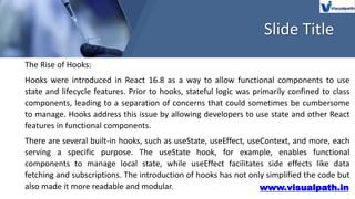 Slide Title
www.visualpath.in
The Rise of Hooks:
Hooks were introduced in React 16.8 as a way to allow functional components to use
state and lifecycle features. Prior to hooks, stateful logic was primarily confined to class
components, leading to a separation of concerns that could sometimes be cumbersome
to manage. Hooks address this issue by allowing developers to use state and other React
features in functional components.
There are several built-in hooks, such as useState, useEffect, useContext, and more, each
serving a specific purpose. The useState hook, for example, enables functional
components to manage local state, while useEffect facilitates side effects like data
fetching and subscriptions. The introduction of hooks has not only simplified the code but
also made it more readable and modular.
 